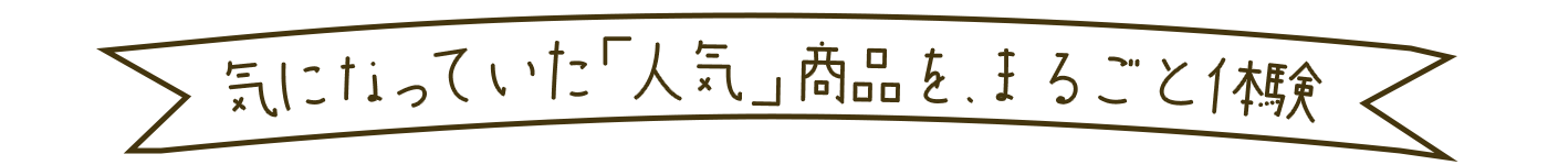 気になっていた「人気」商品を、まるごと体験